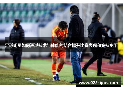 足球明星如何通过技术与体能的结合提升比赛表现和竞技水平